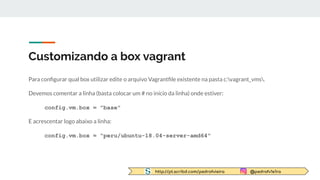 http://pt.scribd.com/pedrofvieira @pedrofv1e1ra
Customizando a box vagrant
Para conﬁgurar qual box utilizar edite o arquivo Vagrantﬁle existente na pasta c:vagrant_vms.
Devemos comentar a linha (basta colocar um # no início da linha) onde estiver:
config.vm.box = "base"
E acrescentar logo abaixo a linha:
config.vm.box = "peru/ubuntu-18.04-server-amd64"
 