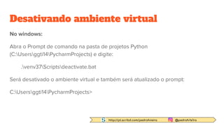 http://pt.scribd.com/pedrofvieira @pedrofv1e1ra
Desativando ambiente virtual
No windows:
Abra o Prompt de comando na pasta de projetos Python
(C:Usersggti14PycharmProjects) e digite:
.venv37Scriptsdeactivate.bat
Será desativado o ambiente virtual e também será atualizado o prompt:
C:Usersggti14PycharmProjects>
 