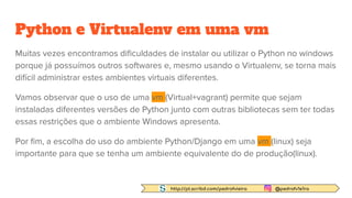 http://pt.scribd.com/pedrofvieira @pedrofv1e1ra
Python e Virtualenv em uma vm
Muitas vezes encontramos diﬁculdades de instalar ou utilizar o Python no windows
porque já possuímos outros softwares e, mesmo usando o Virtualenv, se torna mais
difícil administrar estes ambientes virtuais diferentes.
Vamos observar que o uso de uma vm (Virtual+vagrant) permite que sejam
instaladas diferentes versões de Python junto com outras bibliotecas sem ter todas
essas restrições que o ambiente Windows apresenta.
Por ﬁm, a escolha do uso do ambiente Python/Django em uma vm (linux) seja
importante para que se tenha um ambiente equivalente do de produção(linux).
 