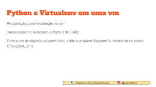 http://pt.scribd.com/pedrofvieira @pedrofv1e1ra
Python e Virtualenv em uma vm
Preparação para instalação na vm
(necessário ter realizado a Parte 1 do LAB):
Com a vm desligada (vagrant halt), edite o arquivo Vagrantﬁle existente na pasta
C:vagrant_vms
 