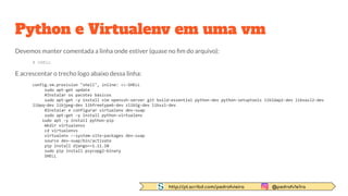 http://pt.scribd.com/pedrofvieira @pedrofv1e1ra
Python e Virtualenv em uma vm
Devemos manter comentada a linha onde estiver (quase no ﬁm do arquivo):
# SHELL
E acrescentar o trecho logo abaixo dessa linha:
config.vm.provision "shell", inline: <<-SHELL
sudo apt-get update
#Instalar os pacotes básicos
sudo apt-get -y install vim openssh-server git build-essential python-dev python-setuptools libldap2-dev libsasl2-dev
libpq-dev libjpeg-dev libfreetype6-dev zlib1g-dev libssl-dev
#Instalar e configurar virtualenv dev-suap
sudo apt-get -y install python-virtualenv
sudo apt -y install python-pip
mkdir virtualenvs
cd virtualenvs
virtualenv --system-site-packages dev-suap
source dev-suap/bin/activate
pip install django==1.11.10
sudo pip install psycopg2-binary
SHELL
 