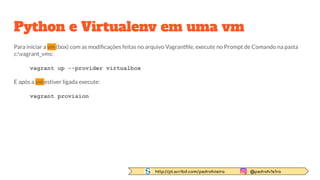 http://pt.scribd.com/pedrofvieira @pedrofv1e1ra
Python e Virtualenv em uma vm
Para iniciar a vm (box) com as modiﬁcações feitas no arquivo Vagrantﬁle, execute no Prompt de Comando na pasta
c:vagrant_vms:
vagrant up --provider virtualbox
E após a vm estiver ligada execute:
vagrant provision
 