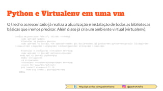http://pt.scribd.com/pedrofvieira @pedrofv1e1ra
Python e Virtualenv em uma vm
O trecho acrescentado já realiza a atualização e instalação de todas as bibliotecas
básicas que iremos precisar. Além disso já cria um ambiente virtual (virtualenv):
config.vm.provision "shell", inline: <<-SHELL
sudo apt-get update
#Instalar os pacotes básicos
sudo apt-get -y install vim openssh-server git build-essential python-dev python-setuptools libldap2-dev
libsasl2-dev libpq-dev libjpeg-dev libfreetype6-dev zlib1g-dev libssl-dev
#Instalar e configurar virtualenv dev-suap
sudo apt-get -y install python-virtualenv
sudo apt -y install python-pip
mkdir virtualenvs
cd virtualenvs
virtualenv --system-site-packages dev-suap
source dev-suap/bin/activate
pip install django==1.11.10
sudo pip install psycopg2-binary
SHELL
 