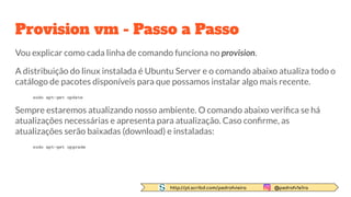 http://pt.scribd.com/pedrofvieira @pedrofv1e1ra
Provision vm - Passo a Passo
Vou explicar como cada linha de comando funciona no provision.
A distribuição do linux instalada é Ubuntu Server e o comando abaixo atualiza todo o
catálogo de pacotes disponíveis para que possamos instalar algo mais recente.
sudo apt-get update
Sempre estaremos atualizando nosso ambiente. O comando abaixo veriﬁca se há
atualizações necessárias e apresenta para atualização. Caso conﬁrme, as
atualizações serão baixadas (download) e instaladas:
sudo apt-get upgrade
 