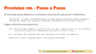 http://pt.scribd.com/pedrofvieira @pedrofv1e1ra
Provision vm - Passo a Passo
O comando abaixo baixaram e instalaram uma lista de aplicativos e bibliotecas.
sudo apt-get -y install vim openssh-server git build-essential python-dev python-setuptools
libldap2-dev libsasl2-dev libpq-dev libjpeg-dev libfreetype6-dev zlib1g-dev libssl-dev
Segue a lista dos mais essenciais:
vim = editor de texto simples e intuitivo. Como a vm roda o ubuntu server, vai ser necessário
criar/editar arquivos de configurações utilizando um editor de texto.
git = aplicativo para realizar ações com repositórios de controle de versão Git
python-dev e outras = programa python e bibliotecas relacionadas
 