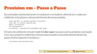http://pt.scribd.com/pedrofvieira @pedrofv1e1ra
Provision vm - Passo a Passo
Os comandos abaixo baixaram e instalaram o virtualenv, além de ter criado um
ambiente virtual para o desenvolvimento do nosso projeto.
sudo apt-get -y install python-virtualenv
sudo apt -y install python-pip
mkdir virtualenvs
cd virtualenvs
virtualenv --system-site-packages dev-suap
O nome do ambiente virtual criado foi dev-suap mas para outros projetos você pode
criar seus próprios ambientes virtuais executando o comando abaixo dentro da
pasta /home/vagrant/virtualenvs :
virtualenv meu-projeto-mooc
 