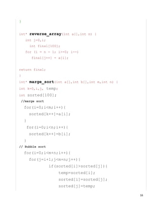 16
}
int* reverse_array(int a[],int n) {
int j=0,i;
int final[100];
for (i = n - 1; i>=0; i--)
final[j++] = a[i];
return final;
}
int* marge_sort(int a[],int b[],int m,int n) {
int k=0,i,j, temp;
int sorted[100];
//marge sort
for(i=0;i<m;i++){
sorted[k++]=a[i];
}
for(i=0;i<n;i++){
sorted[k++]=b[i];
}
// Bubble sort
for(i=0;i<m+n;i++){
for(j=i+1;j<m+n;j++){
if(sorted[i]>sorted[j]){
temp=sorted[i];
sorted[i]=sorted[j];
sorted[j]=temp;
 