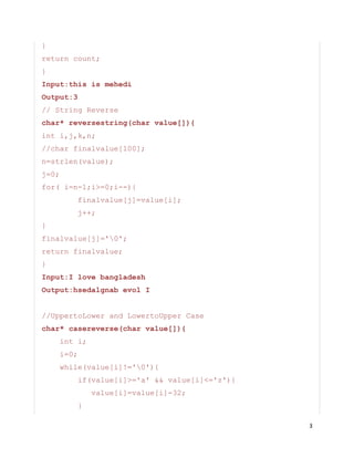 3
}
return count;
}
Input:this is mehedi
Output:3
// String Reverse
char* reversestring(char value[]){
int i,j,k,n;
//char finalvalue[100];
n=strlen(value);
j=0;
for( i=n-1;i>=0;i--){
finalvalue[j]=value[i];
j++;
}
finalvalue[j]='0';
return finalvalue;
}
Input:I love bangladesh
Output:hsedalgnab evol I
//UppertoLower and LowertoUpper Case
char* casereverse(char value[]){
int i;
i=0;
while(value[i]!='0'){
if(value[i]>='a' && value[i]<='z'){
value[i]=value[i]-32;
}
 