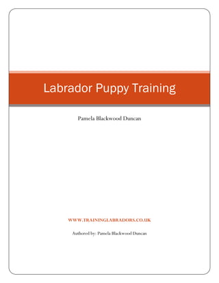 Labrador Puppy Training

       Pamela Blackwood Duncan




    WWW.TRAININGLABRADORS.CO.UK

     Authored by: Pamela Blackwood Duncan
 