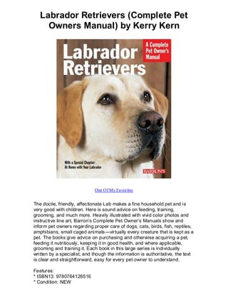 Labrador Retrievers (Complete Pet
     Owners Manual) by Kerry Kern




                             One Of My Favorites


The docile, friendly, affectionate Lab makes a fine household pet and is
very good with children. Here is sound advice on feeding, training,
grooming, and much more. Heavily illustrated with vivid color photos and
instructive line art, Barron’s Complete Pet Owner’s Manuals show and
inform pet owners regarding proper care of dogs, cats, birds, fish, reptiles,
amphibians, small caged animals—virtually every creature that is kept as a
pet. The books give advice on purchasing and otherwise acquiring a pet,
feeding it nutritiously, keeping it in good health, and where applicable,
grooming and training it. Each book in this large series is individually
written by a specialist, and though the information is authoritative, the text
is clear and straightforward, easy for every pet owner to understand.

Features:
* ISBN13: 9780764128516
* Condition: NEW
 