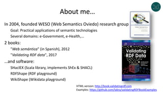 About me…
In 2004, founded WESO (Web Semantics Oviedo) research group
Goal: Practical applications of semantic technologies
Several domains: e-Government, e-Health,...
2 books:
"Web semántica" (in Spanish), 2012
"Validating RDF data", 2017
…and software:
SHaclEX (Scala library, implements ShEx & SHACL)
RDFShape (RDF playground)
WikiShape (Wikidata playground)
HTML version: http://book.validatingrdf.com
Examples: https://github.com/labra/validatingRDFBookExamples
 