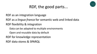 RDF, the good parts...
RDF as an integration language
RDF as a lingua franca for semantic web and linked data
RDF flexibility & integration
Data can be adapted to multiple environments
Open and reusable data by default
RDF for knowledge representation
RDF data stores & SPARQL
 