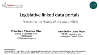 Legislative linked data portals
Processing the History of the Law at Chile
Francisco Cifuentes Silva
Library of Congress, Chile
PhD Student
WESO research group
Jose Emilio Labra Gayo
WESO research group
University of Oviedo, Spain
More information:
Cifuentes-Silva F., Labra Gayo J.E. (2019) Legislative Document Content Extraction Based on Semantic Web Technologies. In:
Hitzler P. et al. (eds) The Semantic Web. ESWC 2019. Lecture Notes in Computer Science, vol 11503. Springer, Cham
 