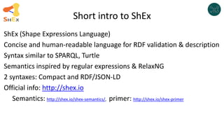 Short intro to ShEx
ShEx (Shape Expressions Language)
Concise and human-readable language for RDF validation & description
Syntax similar to SPARQL, Turtle
Semantics inspired by regular expressions & RelaxNG
2 syntaxes: Compact and RDF/JSON-LD
Official info: http://shex.io
Semantics: http://shex.io/shex-semantics/, primer: http://shex.io/shex-primer
 