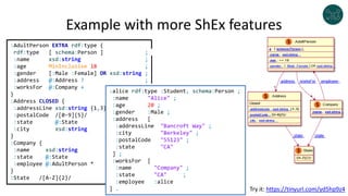 Example with more ShEx features
:AdultPerson EXTRA rdf:type {
rdf:type [ schema:Person ] ;
:name xsd:string ;
:age MinInclusive 18 ;
:gender [:Male :Female] OR xsd:string ;
:address @:Address ? ;
:worksFor @:Company + ;
}
:Address CLOSED {
:addressLine xsd:string {1,3} ;
:postalCode /[0-9]{5}/ ;
:state @:State ;
:city xsd:string
}
:Company {
:name xsd:string ;
:state @:State ;
:employee @:AdultPerson * ;
}
:State /[A-Z]{2}/
:alice rdf:type :Student, schema:Person ;
:name "Alice" ;
:age 20 ;
:gender :Male ;
:address [
:addressLine "Bancroft Way" ;
:city "Berkeley" ;
:postalCode "55123" ;
:state "CA"
] ;
:worksFor [
:name "Company" ;
:state "CA" ;
:employee :alice
] . Try it: https://tinyurl.com/yd5hp9z4
 