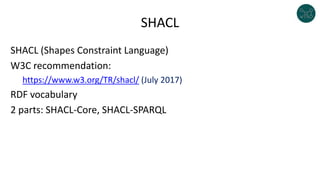 SHACL
SHACL (Shapes Constraint Language)
W3C recommendation:
https://www.w3.org/TR/shacl/ (July 2017)
RDF vocabulary
2 parts: SHACL-Core, SHACL-SPARQL
 