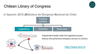 Chilean Library of Congress
In Spanish: BCN (Biblioteca del Congreso Nacional de Chile)
Political
powers
ExecutiveJudiciaryLegislative
Independent body inside the Legislative power
Advices the parliament and gives services to citizens
http://www.bcn.cl
 