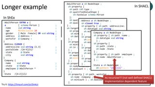 Longer example
:AdultPerson EXTRA a {
a [ schema:Person ] ;
:name xsd:string ;
:age MinInclusive 18 ;
:gender [:Male :Female] OR xsd:string ;
:address @:Address ? ;
:worksFor @:Company + ;
}
:Address CLOSED {
:addressLine xsd:string {1,3} ;
:postalCode /[0-9]{5}/ ;
:state @:State ;
:city xsd:string
}
:Company {
:name xsd:string ;
:state @:State ;
:employee @:AdultPerson * ;
}
:State /[A-Z]{2}/
:AdultPerson a sh:NodeShape ;
sh:property [
sh:path rdf:type ;
sh:qualifiedValueShape [
sh:hasValue schema:Person
];
sh:qualifiedMinCount 1 ;
sh:qualifiedMaxCount 1 ;
] ;
sh:targetNode :alice ;
sh:property [ sh:path :name ;
sh:minCount 1; sh:maxCount 1;
sh:datatype xsd:string ;
] ;
sh:property [ sh:path :gender ;
sh:minCount 1; sh:maxCount 1;
sh:in (:Male :Female);
] ;
sh:property [ sh:path :age ;
sh:maxCount 1;
sh:minInclusive 18
] ;
sh:property [ sh:path :address ;
sh:node :Address ;
sh:minCount 1 ; sh:maxCount 1
] ;
sh:property [ sh:path :worksFor ;
sh:node :Company ;
sh:minCount 1 ; sh:maxCount 1
].
:Address a sh:NodeShape ;
sh:closed true ;
sh:property [ sh:path :addressLine;
sh:datatype xsd:string ;
sh:minCount 1 ; sh:maxCount 3
] ;
sh:property [ sh:path :postalCode ;
sh:pattern "[0-9]{5}" ;
sh:minCount 1 ; sh:maxCount 3
] ;
sh:property [ sh:path :city ;
sh:datatype xsd:string ;
sh:minCount 1 ; sh:maxCount 1
] ;
sh:property [ sh:path :state ;
sh:node :State ;
] .
:Company a sh:NodeShape ;
sh:property [ sh:path :name ;
sh:datatype xsd:string
] ;
sh:property [
sh:path :state ;
sh:node :State
] ;
sh:property [ sh:path :employee ;
sh:node :AdultPerson ;
] ;.
:State a sh:NodeShape ;
sh:pattern "[A-Z]{2}" .
In ShEx
In SHACL
Its recursive!!! (not well defined SHACL)
Implementation dependent feature
Try it: https://tinyurl.com/ycl3mkzr
 
