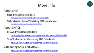 More info
About ShEx
ShEx by Example (slides):
https://figshare.com/articles/ShExByExample_pptx/6291464
ShEx chapter from Validating RDF data book:
http://book.validatingrdf.com/bookHtml010.html
About SHACL
SHACL by example (slides):
https://figshare.com/articles/SHACL_by_example/6449645
SHACL chapter at Validating RDF data book
http://book.validatingrdf.com/bookHtml011.html
Comparing ShEx and SHACL
http://book.validatingrdf.com/bookHtml013.html
 