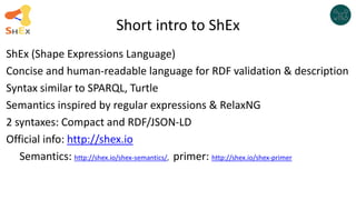 Short intro to ShEx
ShEx (Shape Expressions Language)
Concise and human-readable language for RDF validation & description...