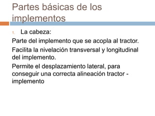 Partes básicas de los
implementos
1. La cabeza:
Parte del implemento que se acopla al tractor.
Facilita la nivelación transversal y longitudinal
del implemento.
Permite el desplazamiento lateral, para
conseguir una correcta alineación tractor -
implemento
 