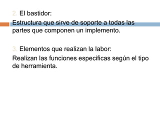 2. El bastidor:
Estructura que sirve de soporte a todas las
partes que componen un implemento.

3. Elementos que realizan la labor:
Realizan las funciones especificas según el tipo
de herramienta.
 