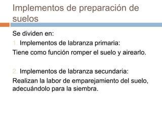 Implementos de preparación de
suelos
Se dividen en:
1. Implementos de labranza primaria:
Tiene como función romper el suelo y airearlo.

2. Implementos de labranza secundaria:
Realizan la labor de emparejamiento del suelo,
adecuándolo para la siembra.
 