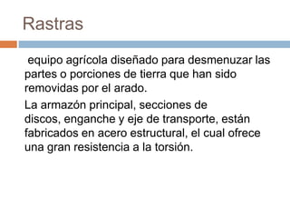 Rastras
 equipo agrícola diseñado para desmenuzar las
partes o porciones de tierra que han sido
removidas por el arado.
La armazón principal, secciones de
discos, enganche y eje de transporte, están
fabricados en acero estructural, el cual ofrece
una gran resistencia a la torsión.
 