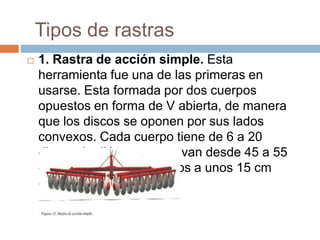 Tipos de rastras
   1. Rastra de acción simple. Esta
    herramienta fue una de las primeras en
    usarse. Esta formada por dos cuerpos
    opuestos en forma de V abierta, de manera
    que los discos se oponen por sus lados
    convexos. Cada cuerpo tiene de 6 a 20
    discos de diámetros que van desde 45 a 55
    cm de diámetro separados a unos 15 cm
    entre sí.
 