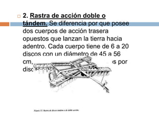    2. Rastra de acción doble o
    tándem. Se diferencia por que posee
    dos cuerpos de acción trasera
    opuestos que lanzan la tierra hacia
    adentro. Cada cuerpo tiene de 6 a 20
    discos con un diámetro de 45 a 56
    cm, con un peso de 25 a 30 kilos por
    disco.
 