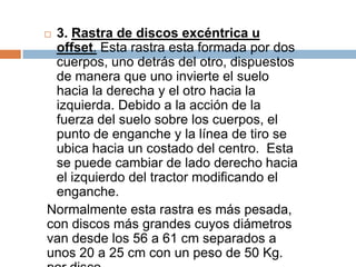 3. Rastra de discos excéntrica u
 offset. Esta rastra esta formada por dos
 cuerpos, uno detrás del otro, dispuestos
 de manera que uno invierte el suelo
 hacia la derecha y el otro hacia la
 izquierda. Debido a la acción de la
 fuerza del suelo sobre los cuerpos, el
 punto de enganche y la línea de tiro se
 ubica hacia un costado del centro. Esta
 se puede cambiar de lado derecho hacia
 el izquierdo del tractor modificando el
 enganche.
Normalmente esta rastra es más pesada,
con discos más grandes cuyos diámetros
van desde los 56 a 61 cm separados a
unos 20 a 25 cm con un peso de 50 Kg.
 