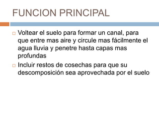FUNCION PRINCIPAL
   Voltear el suelo para formar un canal, para
    que entre mas aire y circule mas fácilmente el
    agua lluvia y penetre hasta capas mas
    profundas
   Incluir restos de cosechas para que su
    descomposición sea aprovechada por el suelo
 