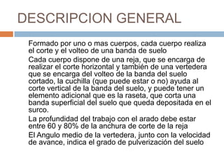DESCRIPCION GENERAL
 Formado por uno o mas cuerpos, cada cuerpo realiza
 el corte y el volteo de una banda de suelo
 Cada cuerpo dispone de una reja, que se encarga de
 realizar el corte horizontal y también de una vertedera
 que se encarga del volteo de la banda del suelo
 cortado, la cuchilla (que puede estar o no) ayuda al
 corte vertical de la banda del suelo, y puede tener un
 elemento adicional que es la raseta, que corta una
 banda superficial del suelo que queda depositada en el
 surco.
 La profundidad del trabajo con el arado debe estar
 entre 60 y 80% de la anchura de corte de la reja
 El Angulo medio de la vertedera, junto con la velocidad
 de avance, indica el grado de pulverización del suelo
 