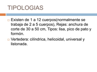 TIPOLOGIAS
   Existen de 1 a 12 cuerpos(normalmente se
    trabaja de 2 a 5 cuerpos), Rejas: anchura de
    corte de 30 a 50 cm, Tipos: lisa, pico de pato y
    formón.
   Vertedera: cilíndrica, helicoidal, universal y
    listonada.
 