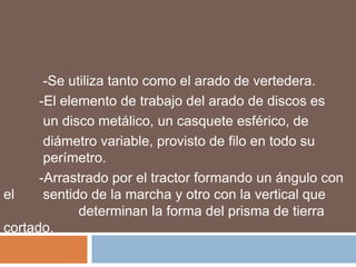 -Se utiliza tanto como el arado de vertedera.
      -El elemento de trabajo del arado de discos es
       un disco metálico, un casquete esférico, de
       diámetro variable, provisto de filo en todo su
       perímetro.
      -Arrastrado por el tractor formando un ángulo con
el     sentido de la marcha y otro con la vertical que
             determinan la forma del prisma de tierra
cortado.
 