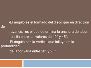 -El ángulo es el formado del disco que en dirección
de
       avance, es el que determina la anchura de labor,
       oscila entre los valores de 40° y 45°.
     -El ángulo con la vertical que influye en la
profundidad
      de labor varia entre 20° y 25°.
 