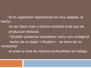 -Si la vegetación espontanea es muy espesa, el
hecho
     de ser disco mas o menos cortante evita que se
     produzcan atascos.
    - También podemos considerar como una ventaja el
      hecho de no dejar <<Suela>>, es decir de no
compactar
     el suelo a nivel de máxima profundidad de trabajo.
 