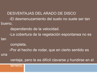 DESVENTAJAS DEL ARADO DE DISCO
     -El desmenuzamiento del suelo no suele ser tan
bueno,
      dependiendo de la velocidad.
     -La cobertura de la vegetación espontanea no es
tan
      completa.
     -Por el hecho de rodar, que en cierto sentido es
una
      ventaja, pero le es difícil clavarse y hundirse en el
      terreno.
 
