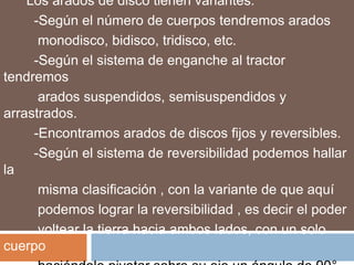 Los arados de disco tienen variantes:
     -Según el número de cuerpos tendremos arados
      monodisco, bidisco, tridisco, etc.
     -Según el sistema de enganche al tractor
tendremos
      arados suspendidos, semisuspendidos y
arrastrados.
     -Encontramos arados de discos fijos y reversibles.
     -Según el sistema de reversibilidad podemos hallar
la
      misma clasificación , con la variante de que aquí
      podemos lograr la reversibilidad , es decir el poder
      voltear la tierra hacia ambos lados, con un solo
cuerpo
 