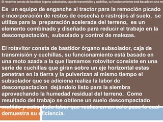 El rotavitor consta de bastidor órgano subsolador, caja de transmisión y cuchillas, su funcionamiento está basado en una mo

Es un equipo de enganche al tractor para la remoción picado
e incorporación de restos de cosecha o rastrojos al suelo, se
utiliza para la preparación acelerada del terreno, es un
elemento combinado y diseñado para reducir el trabajo en la
descompactación, subsolado y control de malezas.

El rotavitor consta de bastidor órgano subsolador, caja de
transmisión y cuchillas, su funcionamiento está basado en
una moto azada a la que llamamos rotovitor consiste en una
serie de cuchillas que giran sobre un eje horizontal estas
penetran en la tierra y la pulverizan al mismo tiempo el
subsolador que se adiciona realiza la labor de
descompactacion dejándolo listo para la siembra
aprovechando la humedad residual del terreno. Como
resultado del trabajo se obtiene un suelo descompactado
mullido y subsolado labor que realiza en un solo pase lo cual
demuestra su eficiencia.
 