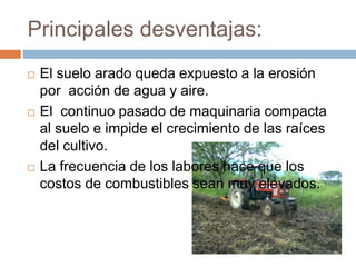 Principales desventajas:
   El suelo arado queda expuesto a la erosión
    por acción de agua y aire.
   El continuo pasado de maquinaria compacta
    al suelo e impide el crecimiento de las raíces
    del cultivo.
   La frecuencia de los labores hace que los
    costos de combustibles sean muy elevados.
 