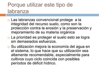 Porque utilizar este tipo de
labranza
   Las labranzas convencional protege a la
    integridad del recurso suelo, como son la
    protección contra la erosión y la preservación y
    mejoramiento de su materia orgánica
   La prioridad es proteger el suelo esto se logra
    sin demasiados esfuerzos.
   Su utilización mejora la economía del agua en
    el sistema, lo que hace que su utilización sea
    altamente recomendable, especialmente para
    cultivos cuyo ciclo coincida con posibles
    períodos de déficit hídrico.
 