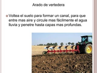 Arado de vertedera
 Voltea el suelo para formar un canal, para que
entre mas aire y circule mas fácilmente el agua
lluvia y penetre hasta capas mas profundas.
 
