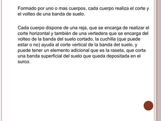 Formado por uno o mas cuerpos, cada cuerpo realiza el corte y
el volteo de una banda de suelo.
Cada cuerpo dispone de una reja, que se encarga de realizar el
corte horizontal y también de una vertedera que se encarga del
volteo de la banda del suelo cortado, la cuchilla (que puede
estar o no) ayuda al corte vertical de la banda del suelo, y
puede tener un elemento adicional que es la raseta, que corta
una banda superficial del suelo que queda depositada en el
surco.
 