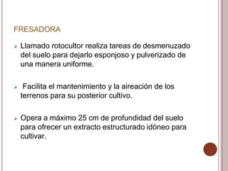 FRESADORA
 Llamado rotocultor realiza tareas de desmenuzado
del suelo para dejarlo esponjoso y pulverizado de
una manera uniforme.
 Facilita el mantenimiento y la aireación de los
terrenos para su posterior cultivo.
 Opera a máximo 25 cm de profundidad del suelo
para ofrecer un extracto estructurado idóneo para
cultivar.
 