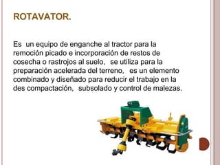 ROTAVATOR.
Es un equipo de enganche al tractor para la
remoción picado e incorporación de restos de
cosecha o rastrojos al suelo, se utiliza para la
preparación acelerada del terreno, es un elemento
combinado y diseñado para reducir el trabajo en la
des compactación, subsolado y control de malezas.
 