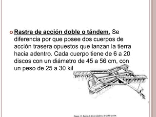  Rastra de acción doble o tándem. Se
diferencia por que posee dos cuerpos de
acción trasera opuestos que lanzan la tierra
hacia adentro. Cada cuerpo tiene de 6 a 20
discos con un diámetro de 45 a 56 cm, con
un peso de 25 a 30 kilos por disco.
 