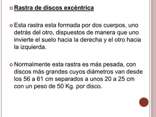  Rastra de discos excéntrica
 Esta rastra esta formada por dos cuerpos, uno
detrás del otro, dispuestos de manera que uno
invierte el suelo hacia la derecha y el otro hacia
la izquierda.
 Normalmente esta rastra es más pesada, con
discos más grandes cuyos diámetros van desde
los 56 a 61 cm separados a unos 20 a 25 cm
con un peso de 50 Kg. por disco.
 