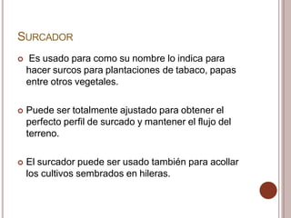 SURCADOR
 Es usado para como su nombre lo indica para
hacer surcos para plantaciones de tabaco, papas
entre otros vegetales.
 Puede ser totalmente ajustado para obtener el
perfecto perfil de surcado y mantener el flujo del
terreno.
 El surcador puede ser usado también para acollar
los cultivos sembrados en hileras.
 