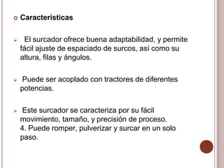  Características
 El surcador ofrece buena adaptabilidad, y permite
fácil ajuste de espaciado de surcos, así como su
altura, filas y ángulos.
 Puede ser acoplado con tractores de diferentes
potencias.
 Este surcador se caracteriza por su fácil
movimiento, tamaño, y precisión de proceso.
4. Puede romper, pulverizar y surcar en un solo
paso.
 